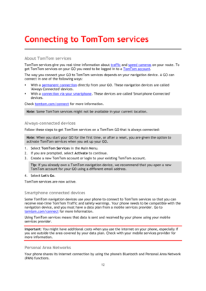 Page 1212 
 
 
 
About TomTom services 
TomTom services give you real-time information about traffic and speed cameras on your route. To 
get TomTom services on your GO you need to be logged in to a TomTom account. 
The way you connect your GO to TomTom services depends on your navigation device. A GO can 
connect in one of the following ways: 
 With a permanent connection directly from your GO. These navigation devices are called 
Always Connected devices. 
 With a connection via your smartphone. These...