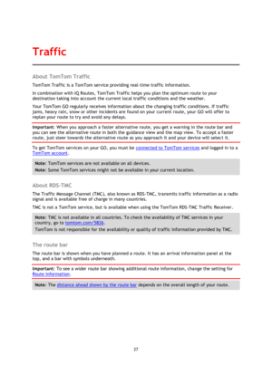 Page 2727 
 
 
 
About TomTom Traffic 
TomTom Traffic is a TomTom service providing real-time traffic information. 
In combination with IQ Routes, TomTom Traffic helps you plan the optimum route to your 
destination taking into account the current local traffic conditions and the weather. 
Your TomTom GO regularly receives information about the changing traffic conditions. If traffic 
jams, heavy rain, snow or other incidents are found on your current route, your GO will offer to 
replan your route to try and...