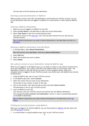 Page 3535 
 
 
 
The last stop on the list becomes your destination.   
Showing a planned destination in MyDrive 
When you plan a route on your GO, the destination is synced with your TomTom account. You can 
see the destination when you are logged in to MyDrive in a web browser or when using the MyDrive 
app.  
Clearing a MyDrive destination 
1. Make sure you are logged in to MyDrive on your GO. 
2. Select Current Route in the Main Menu to open the Current Route Menu. 
3. Select Clear Route to clear the...