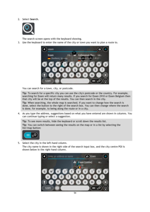 Page 5454 
 
 
 
2. Select Search. 
 
The search screen opens with the keyboard showing. 
3. Use the keyboard to enter the name of the city or town you want to plan a route to. 
 
You can search for a town, city, or postcode. 
Tip: To search for a specific city you can use the citys postcode or the country. For example, 
searching for Essen will return many results. If you search for Essen 2910 or Essen Belgium then 
that city will be at the top of the results. You can then search in the city. 
Tip: When...