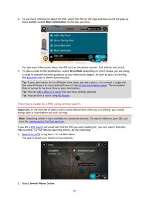 Page 5757 
 
 
 
6. To see more information about the POI, select the POI on the map and then select the pop-up 
menu button. Select More Information on the pop-up menu.  
 
You see more information about the POI such as the phone number, full address and email.  
7. To plan a route to this destination, select Drive/Ride depending on which device you are using. 
A route is planned and then guidance to your destination begins. As soon as you start driving, 
the guidance view is shown automatically. 
Tip: If your...