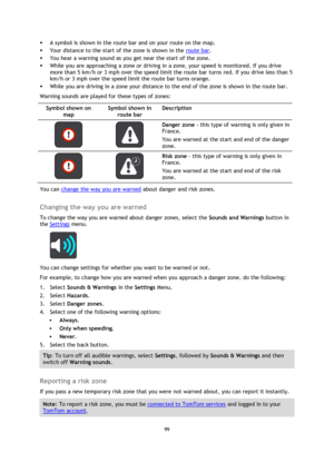 Page 9999 
 
 
 
 A symbol is shown in the route bar and on your route on the map. 
 Your distance to the start of the zone is shown in the route bar.  
 You hear a warning sound as you get near the start of the zone. 
 While you are approaching a zone or driving in a zone, your speed is monitored. If you drive 
more than 5 km/h or 3 mph over the speed limit the route bar turns red. If you drive less than 5 
km/h or 3 mph over the speed limit the route bar turns orange. 
 While you are driving in a zone...