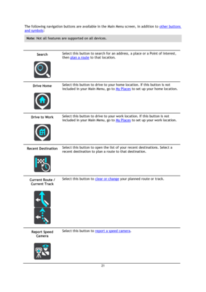 Page 2121 
 
 
 
The following navigation buttons are available in the Main Menu screen, in addition to other buttons 
and symbols: 
Note: Not all features are supported on all devices. 
 
Search 
 
 
Select this button to search for an address, a place or a Point of Interest, 
then plan a route to that location. 
Drive Home 
 
 
Select this button to drive to your home location. If this button is not 
included in your Main Menu, go to My Places to set up your home location. 
Drive to Work 
 
 
Select this...