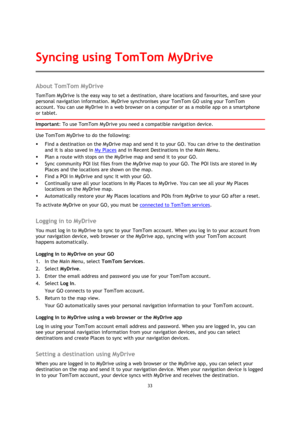 Page 3333 
 
 
 
About TomTom MyDrive 
TomTom MyDrive is the easy way to set a destination, share locations and favourites, and save your 
personal navigation information. MyDrive synchronises your TomTom GO using your TomTom 
account. You can use MyDrive in a web browser on a computer or as a mobile app on a smartphone 
or tablet. 
Important: To use TomTom MyDrive you need a compatible navigation device. 
Use TomTom MyDrive to do the following: 
 Find a destination on the MyDrive map and send it to your GO....