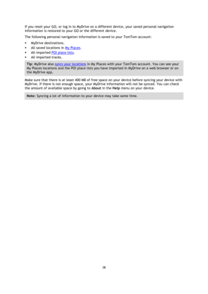 Page 3838 
 
 
 
If you reset your GO, or log in to MyDrive on a different device, your saved personal navigation 
information is restored to your GO or the different device. 
The following personal navigation information is saved to your TomTom account: 
 MyDrive destinations. 
 All saved locations in My Places. 
 All imported POI place lists. 
 All imported tracks. 
Tip: MyDrive also syncs your locations in My Places with your TomTom account. You can see your 
My Places locations and the POI place lists...