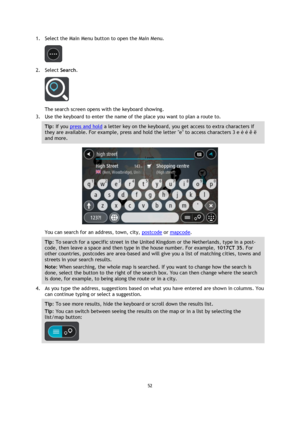 Page 5252 
 
 
 
1. Select the Main Menu button to open the Main Menu.  
 
2. Select Search. 
 
The search screen opens with the keyboard showing. 
3. Use the keyboard to enter the name of the place you want to plan a route to. 
Tip: If you press and hold a letter key on the keyboard, you get access to extra characters if 
they are available. For example, press and hold the letter e to access characters 3 e è é ê ë 
and more. 
 
You can search for an address, town, city, postcode or mapcode. 
Tip: To search for...