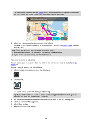 Page 6464 
 
 
 
Tip: Information from the Lifetime Traffic service is used when calculating alternative routes. 
Any route that is 50% longer in time than the original route is not shown. 
 
5. Select your chosen route by tapping on the time balloon. 
Guidance to your destination begins. As soon as you start driving, the guidance view is shown 
automatically. 
Note: There are two other ways of finding alternative routes:  
1. Select Current Route in the Main Menu, followed by Find Alternative. 
2. If your...