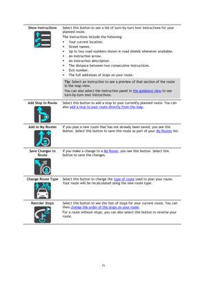 Page 7171 
 
 
 
Show Instructions 
  
Select this button to see a list of turn-by-turn text instructions for your 
planned route.  
The instructions include the following: 
 Your current location. 
 Street names. 
 Up to two road numbers shown in road shields whenever available. 
 An instruction arrow. 
 An instruction description. 
 The distance between two consecutive instructions. 
 Exit number. 
 The full addresses of stops on your route. 
Tip: Select an instruction to see a preview of that section...