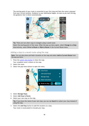 Page 8080 
 
 
 
The starting point of your route is converted to your first stop and then the route is planned 
from your current location. Guidance to your destination begins. As soon as you start driving, 
the guidance view is shown automatically. 
 
Tip: There are two other ways to navigate using a saved route: 
Select the starting point of the route. When the pop-up menu opens, select Change to a Stop. 
Alternatively, select Drive to Route or Ride to Route in the Current Route menu. 
 
Adding a stop to a...