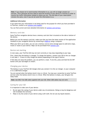Page 1111 
 
 
 
Note: If you choose not to send location information to us, you will no longer receive our 
services. This is because services need to send the location of your device to TomTom in order to 
receive the traffic information related to where you are. The end date of your subscription 
remains the same, even if you do not send this information to us. 
Additional information 
If you think that your information is not being used for the purpose for which you have provided it 
to TomTom, contact us...