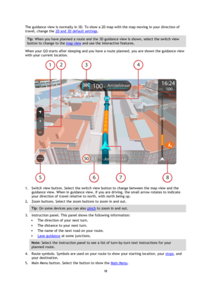 Page 1818 
 
 
 
The guidance view is normally in 3D. To show a 2D map with the map moving in your direction of 
travel, change the 2D and 3D default settings. 
Tip: When you have planned a route and the 3D guidance view is shown, select the switch view 
button to change to the map view and use the interactive features. 
When your GO starts after sleeping and you have a route planned, you are shown the guidance view 
with your current location. 
 
1. Switch view button. Select the switch view button to change...