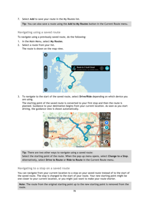 Page 7878 
 
 
 
7. Select Add to save your route in the My Routes list. 
Tip: You can also save a route using the Add to My Routes button in the Current Route menu. 
 
Navigating using a saved route 
To navigate using a previously saved route, do the following: 
1. In the Main Menu, select My Routes. 
2. Select a route from your list. 
The route is shown on the map view. 
 
3. To navigate to the start of the saved route, select Drive/Ride depending on which device you 
are using. 
The starting point of the...