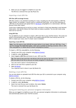 Page 3737 
 
 
 
4. Make sure you are logged in to MyDrive on your GO. 
The POI list is removed from your My Places list.  
Importing a track GPX file 
GPX files (GPS exchange format) 
GPX files contain a very detailed recording of a route, including any off-road locations. A GPX file 
might contain, for example, a tourist route or a preferred fixed route. You can find collections of 
.GPX files on the Internet and upload them to My Routes using MyDrive in a web browser. GPX files 
become tracks after import....