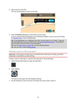Page 5555 
 
 
 
6. Select the city centre POI. 
The city centre location is shown on the map. 
 
7. Select Drive/Ride depending on which device you are using. 
A route is planned and then guidance to your destination begins. As soon as you start driving, 
the guidance view is shown automatically. 
Tip: If your destination is in a different time zone, you see a plus (+) or a minus (-) sign and 
the time difference in hours and half hours in the arrival information panel. The estimated 
time of arrival is the...