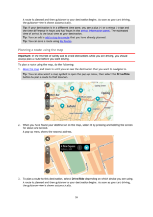 Page 5959 
 
 
 
A route is planned and then guidance to your destination begins. As soon as you start driving, 
the guidance view is shown automatically. 
Tip: If your destination is in a different time zone, you see a plus (+) or a minus (-) sign and 
the time difference in hours and half hours in the arrival information panel. The estimated 
time of arrival is the local time at your destination. 
Tip: You can add a add a stop to a route that you have already planned. 
Tip: You can save a route using My...