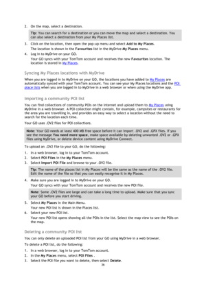 Page 3636 
 
 
 
2. On the map, select a destination. 
Tip: You can search for a destination or you can move the map and select a destination. You 
can also select a destination from your My Places list. 
3. Click on the location, then open the pop-up menu and select Add to My Places. 
The location is shown in the Favourites list in the MyDrive My Places menu. 
4. Log in to MyDrive on your GO. 
Your GO syncs with your TomTom account and receives the new Favourites location. The 
location is stored in My Places....