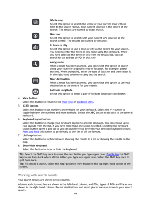Page 4444 
 
 
 
  
Whole map 
Select this option to search the whole of your current map with no 
limit to the search radius. Your current location is the centre of the 
search. The results are ranked by exact match. 
  
Near me 
Select this option to search with your current GPS location as the 
search centre. The results are ranked by distance. 
  
In town or city 
Select this option to use a town or city as the centre for your search. 
You need to enter the town or city name using the keyboard. When 
you...