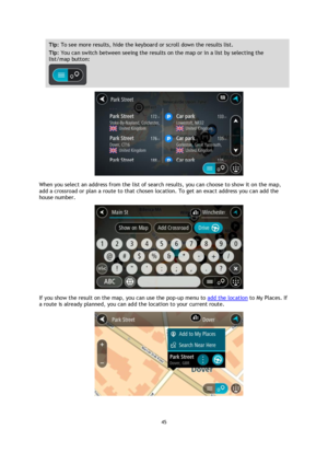 Page 4545 
 
 
 
Tip: To see more results, hide the keyboard or scroll down the results list. 
Tip: You can switch between seeing the results on the map or in a list by selecting the 
list/map button:  
 
 
When you select an address from the list of search results, you can choose to show it on the map, 
add a crossroad or plan a route to that chosen location. To get an exact address you can add the 
house number. 
 
If you show the result on the map, you can use the pop-up menu to add the location to My...