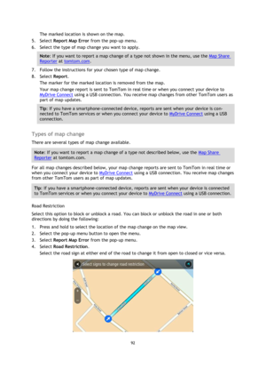 Page 9292 
 
 
 
The marked location is shown on the map. 
5. Select Report Map Error from the pop-up menu. 
6. Select the type of map change you want to apply. 
Note: If you want to report a map change of a type not shown in the menu, use the Map Share 
Reporter at tomtom.com. 
7. Follow the instructions for your chosen type of map change. 
8. Select Report. 
The marker for the marked location is removed from the map. 
Your map change report is sent to TomTom in real time or when you connect your device to...