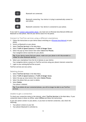 Page 1414 
 
 
 
 Bluetooth not connected. 
 
Bluetooth connecting. Your device is trying to automatically connect to 
your phone.  
 Bluetooth connected. Your device is connected to your phone. 
If you want to connect using another phone, you must turn on Personal Area Network (PAN) and 
Bluetooth on that phone, then let your device search for the phone.  
Connect to TomTom services using a different smartphone 
1. Follow the instructions on your device about switching on a Personal Area Network on your...