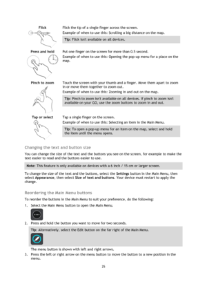 Page 2525 
 
 
 
Flick 
  
Flick the tip of a single finger across the screen. 
Example of when to use this: Scrolling a big distance on the map. 
Tip: Flick isnt available on all devices.  
Press and hold 
  
Put one finger on the screen for more than 0.5 second. 
Example of when to use this: Opening the pop-up menu for a place on the 
map.  
Pinch to zoom 
  
Touch the screen with your thumb and a finger. Move them apart to zoom 
in or move them together to zoom out. 
Example of when to use this: Zooming in...