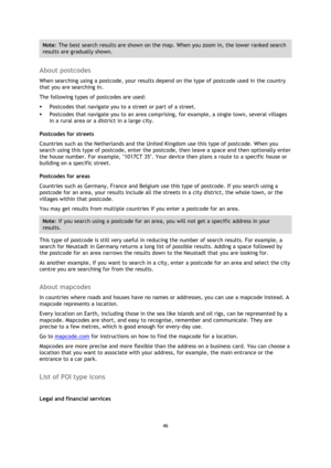 Page 4646 
 
 
 
Note: The best search results are shown on the map. When you zoom in, the lower ranked search 
results are gradually shown. 
 
About postcodes 
When searching using a postcode, your results depend on the type of postcode used in the country 
that you are searching in. 
The following types of postcodes are used: 
 Postcodes that navigate you to a street or part of a street. 
 Postcodes that navigate you to an area comprising, for example, a single town, several villages 
in a rural area or a...