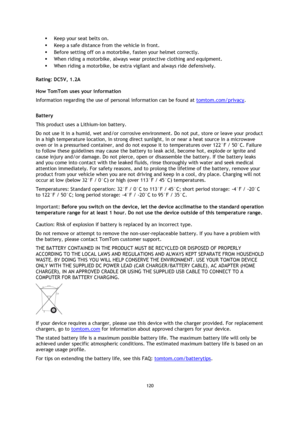 Page 120120 
 
 
 
 Keep your seat belts on. 
 Keep a safe distance from the vehicle in front. 
 Before setting off on a motorbike, fasten your helmet correctly. 
 When riding a motorbike, always wear protective clothing and equipment. 
 When riding a motorbike, be extra vigilant and always ride defensively.  
Rating: DC5V, 1.2A 
How TomTom uses your information 
Information regarding the use of personal information can be found at tomtom.com/privacy.  
Battery 
This product uses a Lithium-Ion battery.  
Do...