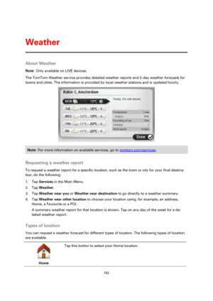 Page 102102 
 
 
 
About Weather 
Note: Only available on LIVE devices. 
The TomTom Weather service provides detailed weather reports and 5-day weather forecasts for 
towns and cities. The information is provided by local weather stations and is updated hourly. 
 
Note: For more information on available services, go to tomtom.com/services. 
 
Requesting a weather report 
To request a weather report for a specific location, such as the town or city for your final destina-
tion, do the following: 
1. Tap Services...