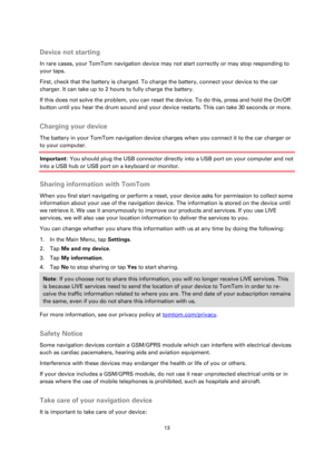 Page 1313 
 
 
 
 
Device not starting 
In rare cases, your TomTom navigation device may not start correctly or may stop responding to 
your taps. 
First, check that the battery is charged. To charge the battery, connect your device to the car 
charger. It can take up to 2 hours to fully charge the battery. 
If this does not solve the problem, you can reset the device. To do this, press and hold the On/Off 
button until you hear the drum sound and your device restarts. This can take 30 seconds or more....