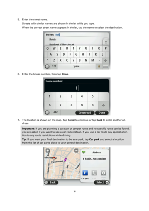 Page 1616 
 
 
 
5. Enter the street name. 
Streets with similar names are shown in the list while you type. 
When the correct street name appears in the list, tap the name to select the destination. 
 
6. Enter the house number, then tap Done. 
 
7. The location is shown on the map. Tap Select to continue or tap Back to enter another ad-
dress. 
Important: If you are planning a caravan or camper route and no specific route can be found, 
you are asked if you want to use a car route instead. If you use a car...