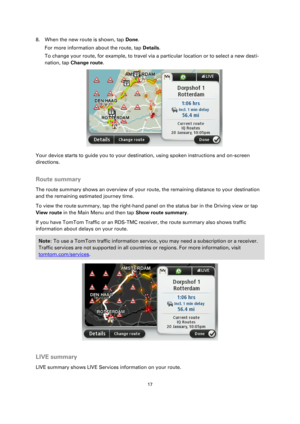 Page 1717 
 
 
 
8. When the new route is shown, tap Done. 
For more information about the route, tap Details. 
To change your route, for example, to travel via a particular location or to select a new desti-
nation, tap Change route. 
 
Your device starts to guide you to your destination, using spoken instructions and on-screen 
directions.  
Route summary 
The route summary shows an overview of your route, the remaining distance to your destination 
and the remaining estimated journey time. 
To view the route...