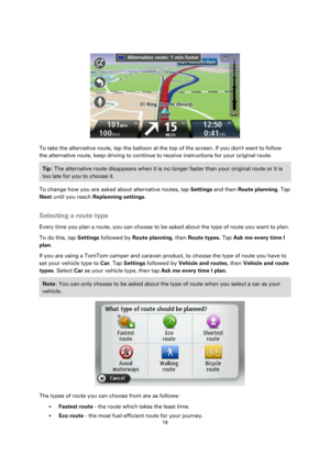 Page 1919 
 
 
 
 
 
To take the alternative route, tap the balloon at the top of the screen. If you dont want to follow 
the alternative route, keep driving to continue to receive instructions for your original route. 
Tip: The alternative route disappears when it is no longer faster than your original route or it is 
too late for you to choose it.  
To change how you are asked about alternative routes, tap Settings and then Route planning. Tap 
Next until you reach Replanning settings.  
Selecting a route...