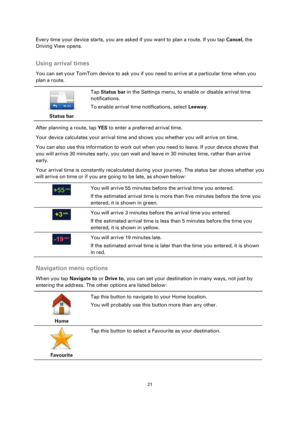 Page 2121 
 
 
 
Every time your device starts, you are asked if you want to plan a route. If you tap Cancel, the 
Driving View opens.  
Using arrival times 
You can set your TomTom device to ask you if you need to arrive at a particular time when you 
plan a route. 
 
Status bar 
 
 
Tap Status bar in the Settings menu, to enable or disable arrival time 
notifications. 
To enable arrival time notifications, select Leeway. 
After planning a route, tap YES to enter a preferred arrival time. 
Your device...