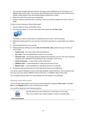 Page 2323 
 
 
 
 You can also compare journey times for the same route at different times of the day or on 
different days of the week. Your device uses IQ Routes when planning a route. IQ Routes cal-
culates routes based on the real average speeds measured on roads. 
 Study the route of a journey you are planning. 
 Check a route for someone who is coming to visit you and then explain the route to them in 
detail. 
To plan a route in advance, follow these steps: 
1. Tap the screen to bring up the Main...