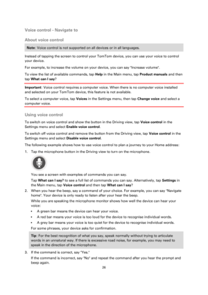 Page 2626 
 
 
 
Voice control - Navigate to 
About voice control 
Note: Voice control is not supported on all devices or in all languages. 
Instead of tapping the screen to control your TomTom device, you can use your voice to control 
your device. 
For example, to increase the volume on your device, you can say Increase volume. 
To view the list of available commands, tap Help in the Main menu, tap Product manuals and then 
tap What can I say? 
Important: Voice control requires a computer voice. When there is...