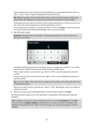 Page 2828 
 
 
 
If the streetname you hear is the same as the streetname you requested then say, Done or 
OK or Yes or One or tap the streetname at the top of the list. 
Tip: Different locations may have the same name, such as a road that spans multiple post-
codes. When this happens you need to look at the screen and tap the correct location. 
If the street name you hear is incorrect, but the correct streetname is in the list, say the num-
ber next to the correct streetname or tap the streetname in the list....