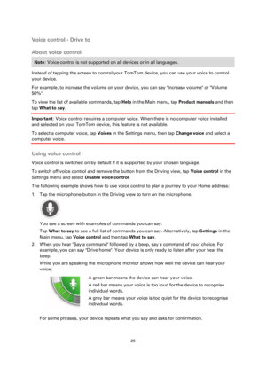 Page 2929 
 
 
 
Voice control - Drive to 
About voice control 
Note: Voice control is not supported on all devices or in all languages. 
Instead of tapping the screen to control your TomTom device, you can use your voice to control 
your device. 
For example, to increase the volume on your device, you can say Increase volume or Volume 
50%. 
To view the list of available commands, tap Help in the Main menu, tap Product manuals and then 
tap What to say. 
Important: Voice control requires a computer voice. When...