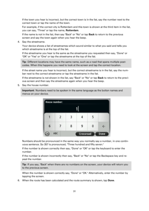 Page 3131 
 
 
 
If the town you hear is incorrect, but the correct town is in the list, say the number next to the 
correct town or tap the name of the town. 
For example, if the correct city is Rotterdam and this town is shown at the third item in the list, 
you can say, Three or tap the name, Rotterdam. 
If the name is not in the list, then say Back or No or tap Back to return to the previous 
screen and say the town again when you hear the beep. 
4. Say the streetname. 
Your device shows a list of...