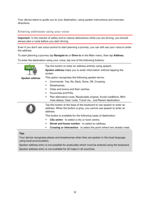 Page 3232 
 
 
 
Your device starts to guide you to your destination, using spoken instructions and onscreen 
directions.  
Entering addresses using your voice 
Important: In the interest of safety and to reduce distractions while you are driving, you should 
always plan a route before you start driving. 
Even if you dont use voice control to start planning a journey, you can still use your voice to enter 
the address. 
To start planning a journey tap Navigate to or Drive to in the Main menu, then tap Address....