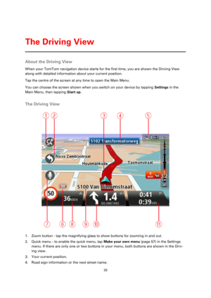 Page 3333 
 
 
 
About the Driving View 
When your TomTom navigation device starts for the first time, you are shown the Driving View 
along with detailed information about your current position. 
Tap the centre of the screen at any time to open the Main Menu. 
You can choose the screen shown when you switch on your device by tapping Settings in the 
Main Menu, then tapping Start up.  
The Driving View 
 
1. Zoom button - tap the magnifying glass to show buttons for zooming in and out. 
2. Quick menu - to...