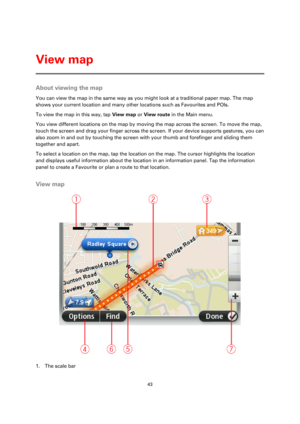 Page 4343 
 
 
 
About viewing the map 
You can view the map in the same way as you might look at a traditional paper map. The map 
shows your current location and many other locations such as Favourites and POIs. 
To view the map in this way, tap View map or View route in the Main menu. 
You view different locations on the map by moving the map across the screen. To move the map, 
touch the screen and drag your finger across the screen. If your device supports gestures, you can 
also zoom in and out by...