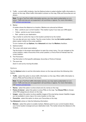 Page 4444 
 
 
 
2. Traffic - current traffic incidents. Use the Options button to select whether traffic information is 
shown on the map. When traffic information is shown on the map, POIs and Favourites are not 
shown. 
Note: To use a TomTom traffic information service, you may need a subscription or a re-
ceiver. Traffic services are not supported in all countries or regions. For more information, 
visit tomtom.com/services. 
3. Marker 
A marker shows the distance to a location. Markers are coloured as...