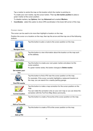 Page 4545 
 
 
 
Tap a marker to centre the map on the location which the marker is pointing to. 
To create your own marker, tap the cursor button. Then tap Set marker position to place a 
green marker at the cursor position. 
To disable markers, tap Options, then tap Advanced and unselect Markers. 
 Coordinates - select this option to show GPS coordinates in the lower left corner of the map. 
  
Cursor menu 
The cursor can be used to do more than highlight a location on the map. 
Position the cursor on a...