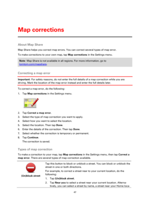 Page 4747 
 
 
 
About Map Share 
Map Share helps you correct map errors. You can correct several types of map error. 
To make corrections to your own map, tap Map corrections in the Settings menu. 
Note: Map Share is not available in all regions. For more information, go to 
tomtom.com/mapshare. 
 
Correcting a map error 
Important: For safety reasons, do not enter the full details of a map correction while you are 
driving. Mark the location of the map error instead and enter the full details later. 
To...