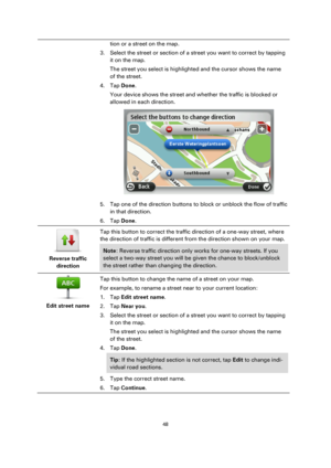 Page 4848 
 
 
 
tion or a street on the map. 
3. Select the street or section of a street you want to correct by tapping 
it on the map. 
The street you select is highlighted and the cursor shows the name 
of the street. 
4. Tap Done. 
Your device shows the street and whether the traffic is blocked or 
allowed in each direction. 
 
5. Tap one of the direction buttons to block or unblock the flow of traffic 
in that direction. 
6. Tap Done. 
 
Reverse traffic 
direction  
Tap this button to correct the traffic...