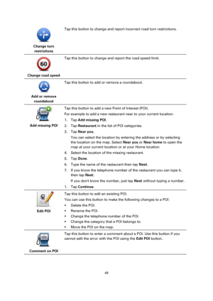 Page 4949 
 
 
 
 
Change turn 
restrictions  
Tap this button to change and report incorrect road turn restrictions. 
 
Change road speed  
Tap this button to change and report the road speed limit. 
 
Add or remove 
roundabout  
Tap this button to add or remove a roundabout. 
 
Add missing POI  
Tap this button to add a new Point of Interest (POI). 
For example to add a new restaurant near to your current location: 
1. Tap Add missing POI. 
2. Tap Restaurant in the list of POI categories. 
3. Tap Near you....