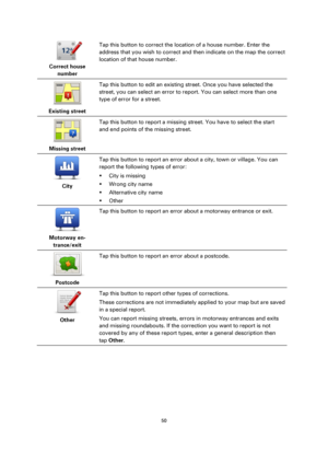 Page 5050 
 
 
 
 
Correct house 
number  
Tap this button to correct the location of a house number. Enter the 
address that you wish to correct and then indicate on the map the correct 
location of that house number. 
 
Existing street  
Tap this button to edit an existing street. Once you have selected the 
street, you can select an error to report. You can select more than one 
type of error for a street. 
 
Missing street  
Tap this button to report a missing street. You have to select the start 
and end...