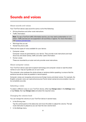 Page 5151 
 
 
 
About sounds and voices 
Your TomTom device uses sound for some or all of the following: 
 Driving directions and other route instructions 
 Traffic information 
Note: To use a TomTom traffic information service, you may need a subscription or a re-
ceiver. Traffic services are not supported in all countries or regions. For more information, 
visit tomtom.com/services. 
 Warnings that you set 
 Hands-free phone calls 
There are two types of voice available for your device: 
 Computer...