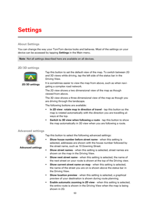 Page 5353 
 
 
 
About Settings 
You can change the way your TomTom device looks and behaves. Most of the settings on your 
device can be accessed by tapping Settings in the Main menu. 
Note: Not all settings described here are available on all devices. 
 
2D/3D settings 
 
2D/3D settings 
 
 
Tap this button to set the default view of the map. To switch between 2D 
and 3D views while driving, tap the left side of the status bar in the 
Driving View. 
It is sometimes easier to view the map from above, such as...