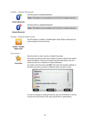 Page 5555 
 
 
 
Enable / Disable Bluetooth 
 
Enable Bluetooth  
Tap this button to enable Bluetooth®. 
Note: This feature is not available on all TomTom navigation devices.  
 
Disable Bluetooth  
Tap this button to disable Bluetooth®. 
Note: This feature is not available on all TomTom navigation devices.  
 
Enable / Disable flight mode 
 
Enable / Disable 
flight mode 
 
 
Tap this button to enable or disable flight mode. Flight mode stops all 
communication from the device. 
 
Favourites 
 
Favourites...